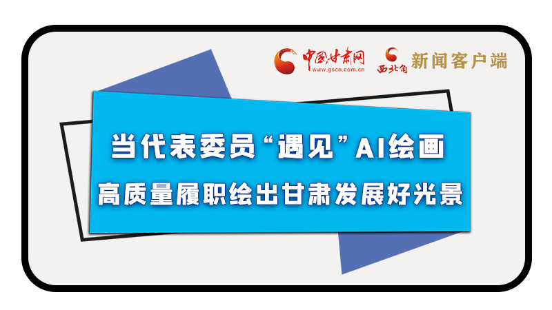 當代表委員“遇見”AI繪畫，高質(zhì)量履職繪出甘肅發(fā)展好光景