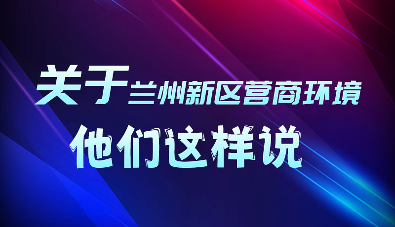 圖解|聽(tīng)！關(guān)于蘭州新區(qū)營(yíng)商環(huán)境，他們這樣說(shuō)
